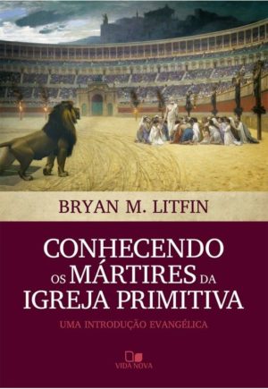 Conhecendo os Mártires da Igreja Primitiva - Bryan M. Litfin